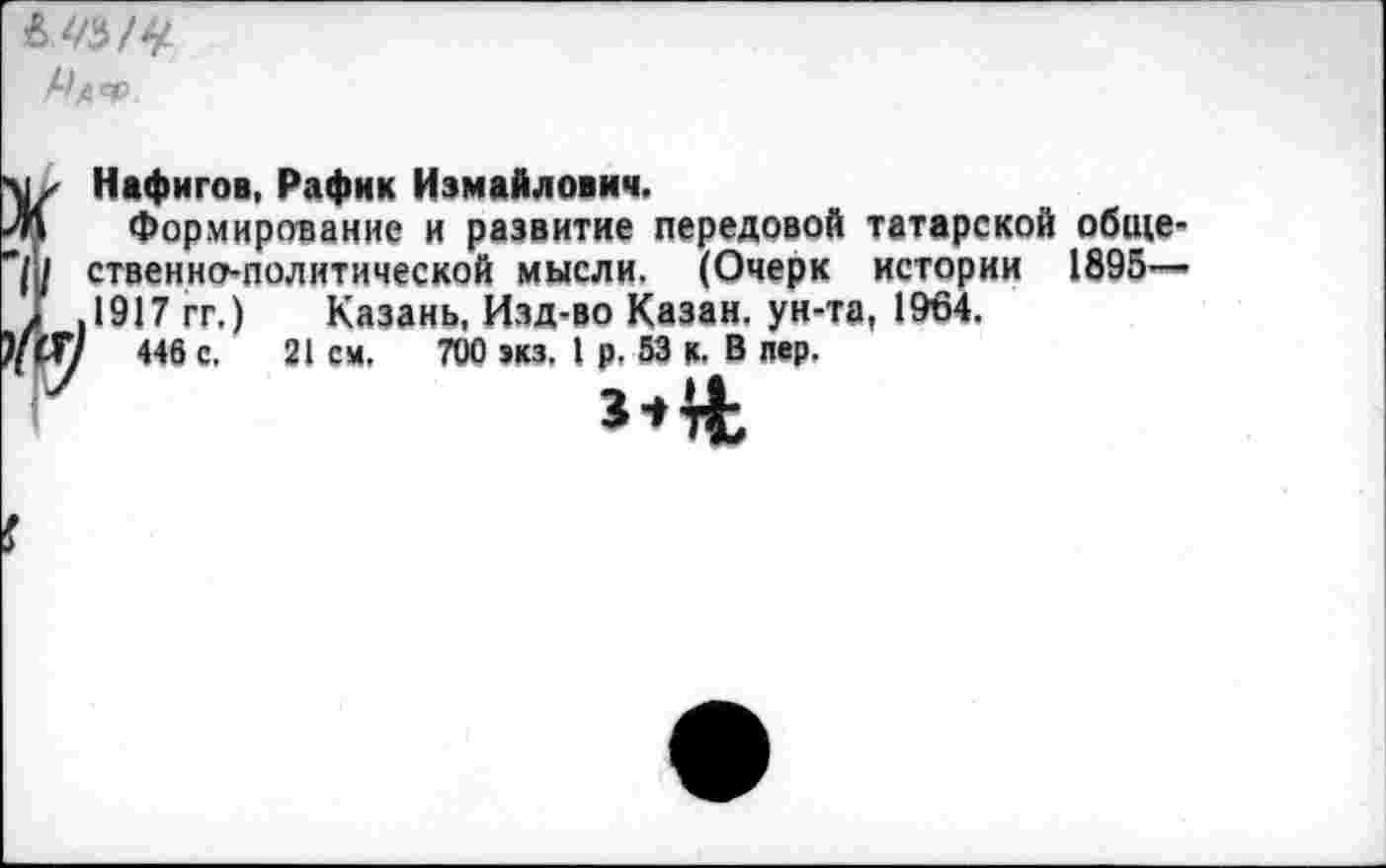 ﻿^АФ
Нафигов, Рафик Измайлович.
Формирование и развитие передовой татарской общественно-политической мысли. (Очерк истории 1895— 1917 гг.) Казань, Изд-во Казан, ун-та, 1964.
446 с. 21 см, 700 экз. I р. 53 к. В пер.